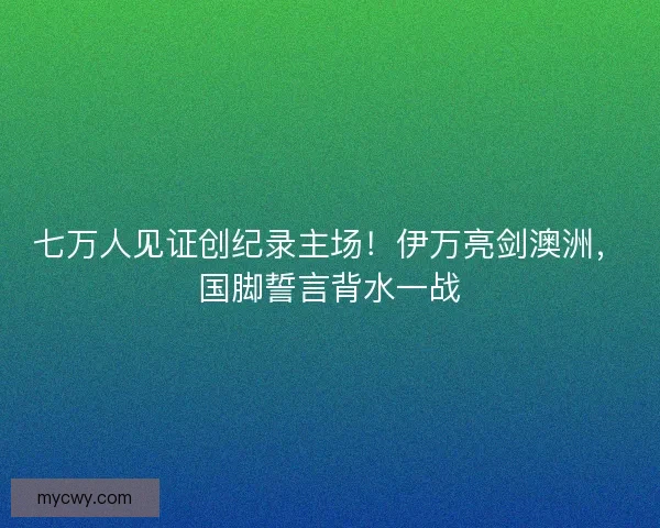 七万人见证创纪录主场！伊万亮剑澳洲，国脚誓言背水一战