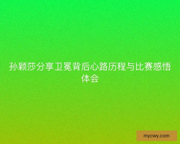 孙颖莎分享卫冕背后心路历程与比赛感悟体会 孙颖莎分享卫冕背后心路历程与比赛感悟体会