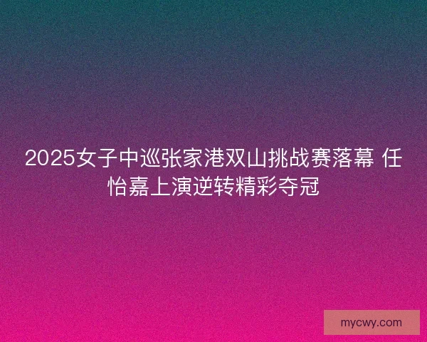 2025女子中巡张家港双山挑战赛落幕 任怡嘉上演逆转精彩夺冠 2025女子中巡张家港双山挑战赛落幕 任怡嘉上演逆转精彩夺冠