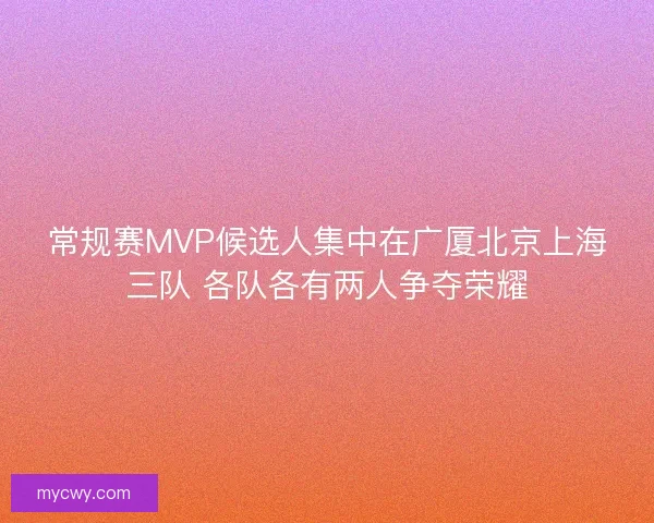 常规赛MVP候选人集中在广厦北京上海三队 各队各有两人争夺荣耀