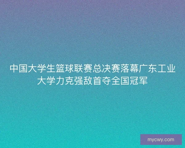 中国大学生篮球联赛总决赛落幕广东工业大学力克强敌首夺全国冠军 中国大学生篮球联赛总决赛落幕广东工业大学力克强敌首夺全国冠军