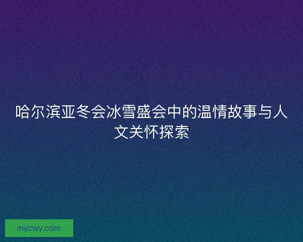 哈尔滨亚冬会冰雪盛会中的温情故事与人文关怀探索