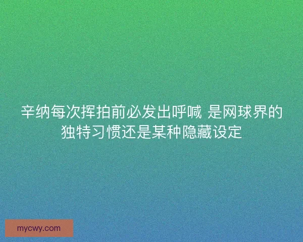 辛纳每次挥拍前必发出呼喊 是网球界的独特习惯还是某种隐藏设定