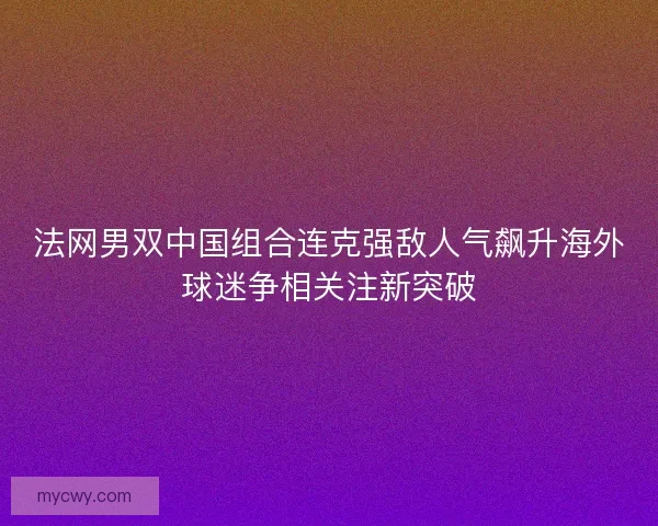 法网男双中国组合连克强敌人气飙升海外球迷争相关注新突破