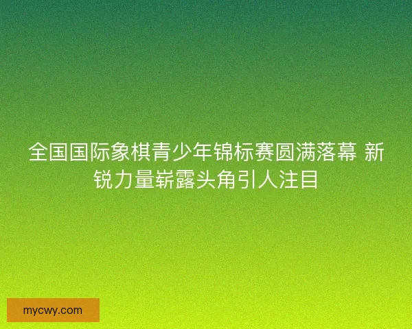 全国国际象棋青少年锦标赛圆满落幕 新锐力量崭露头角引人注目